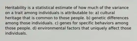 Heritability is a statistical estimate of how much of the variance on a trait among individuals is attributable to: a) cultural heritage that is common to those people. b) genetic differences among those individuals. c) genes for specific behaviors among those people. d) environmental factors that uniquely affect those individuals.