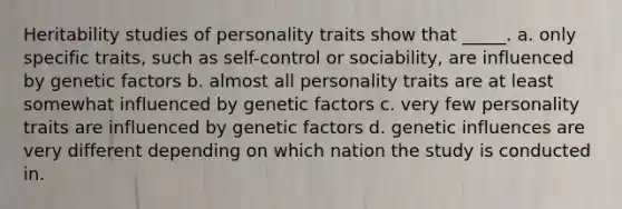 Heritability studies of personality traits show that _____. a. only specific traits, such as self-control or sociability, are influenced by genetic factors b. almost all personality traits are at least somewhat influenced by genetic factors c. very few personality traits are influenced by genetic factors d. genetic influences are very different depending on which nation the study is conducted in.