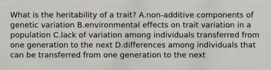 What is the heritability of a trait? A.non-additive components of genetic variation B.environmental effects on trait variation in a population C.lack of variation among individuals transferred from one generation to the next D.differences among individuals that can be transferred from one generation to the next