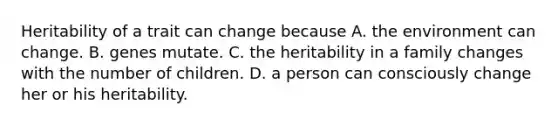 Heritability of a trait can change because A. the environment can change. B. genes mutate. C. the heritability in a family changes with the number of children. D. a person can consciously change her or his heritability.