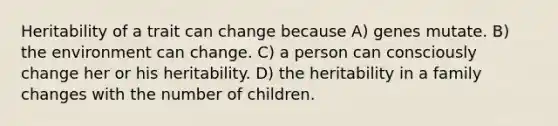 Heritability of a trait can change because A) genes mutate. B) the environment can change. C) a person can consciously change her or his heritability. D) the heritability in a family changes with the number of children.