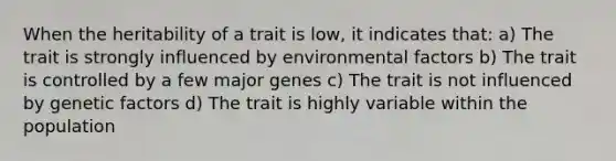 When the heritability of a trait is low, it indicates that: a) The trait is strongly influenced by environmental factors b) The trait is controlled by a few major genes c) The trait is not influenced by genetic factors d) The trait is highly variable within the population