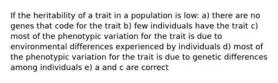 If the heritability of a trait in a population is low: a) there are no genes that code for the trait b) few individuals have the trait c) most of the phenotypic variation for the trait is due to environmental differences experienced by individuals d) most of the phenotypic variation for the trait is due to genetic differences among individuals e) a and c are correct