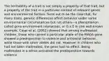 The heritability of a trait is not simply a property of that trait, but a property of the trait in a particular context of relevant genes and environmental factors. Turns out to be the case that, for many traits, genetic differences affect behavior under some environmental circumstances but not others—a phenomenon called gene-environment interaction, or G x E In one well-known example, Caspi et al. (2002) showed that among maltreated children, those who carried a particular allele of the MAOA gene showed a predisposition to violence and antisocial behavior, while those with other alleles did not. However in children who had not been maltreated, the gene had no effect. Being maltreated in a sense activated the predisposition towards violence