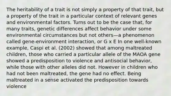 The heritability of a trait is not simply a property of that trait, but a property of the trait in a particular context of relevant genes and environmental factors. Turns out to be the case that, for many traits, genetic differences affect behavior under some environmental circumstances but not others—a phenomenon called gene-environment interaction, or G x E In one well-known example, Caspi et al. (2002) showed that among maltreated children, those who carried a particular allele of the MAOA gene showed a predisposition to violence and antisocial behavior, while those with other alleles did not. However in children who had not been maltreated, the gene had no effect. Being maltreated in a sense activated the predisposition towards violence