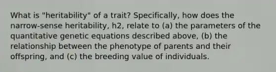 What is "heritability" of a trait? Specifically, how does the narrow-sense heritability, h2, relate to (a) the parameters of the quantitative genetic equations described above, (b) the relationship between the phenotype of parents and their offspring, and (c) the breeding value of individuals.