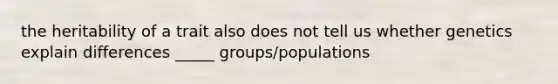 the heritability of a trait also does not tell us whether genetics explain differences _____ groups/populations