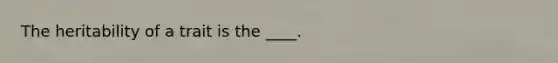 ​The heritability of a trait is the ____.