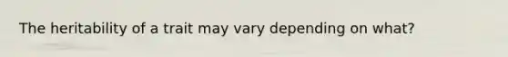 The heritability of a trait may vary depending on what?