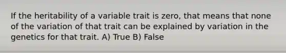 If the heritability of a variable trait is zero, that means that none of the variation of that trait can be explained by variation in the genetics for that trait. A) True B) False