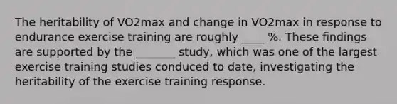 The heritability of VO2max and change in VO2max in response to endurance exercise training are roughly ____ %. These findings are supported by the _______ study, which was one of the largest exercise training studies conduced to date, investigating the heritability of the exercise training response.