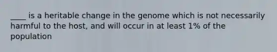 ____ is a heritable change in the genome which is not necessarily harmful to the host, and will occur in at least 1% of the population