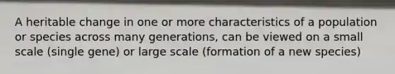 A heritable change in one or more characteristics of a population or species across many generations, can be viewed on a small scale (single gene) or large scale (formation of a new species)