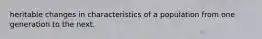 heritable changes in characteristics of a population from one generation to the next.