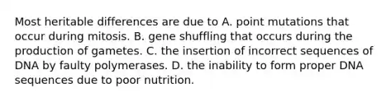 Most heritable differences are due to A. point mutations that occur during mitosis. B. gene shuffling that occurs during the production of gametes. C. the insertion of incorrect sequences of DNA by faulty polymerases. D. the inability to form proper DNA sequences due to poor nutrition.