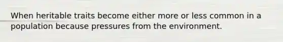 When heritable traits become either more or less common in a population because pressures from the environment.