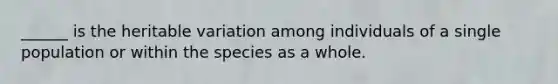 ______ is the heritable variation among individuals of a single population or within the species as a whole.