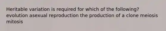 Heritable variation is required for which of the following? evolution asexual reproduction the production of a clone meiosis mitosis