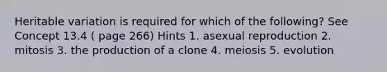 Heritable variation is required for which of the following? See Concept 13.4 ( page 266) Hints 1. asexual reproduction 2. mitosis 3. the production of a clone 4. meiosis 5. evolution