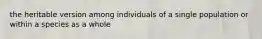 the heritable version among individuals of a single population or within a species as a whole