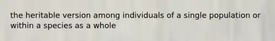 the heritable version among individuals of a single population or within a species as a whole