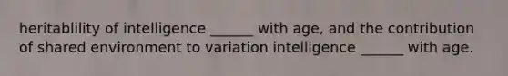 heritablility of intelligence ______ with age, and the contribution of shared environment to variation intelligence ______ with age.