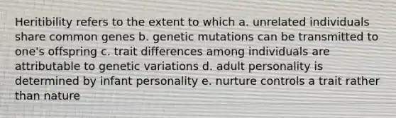 Heritibility refers to the extent to which a. unrelated individuals share common genes b. genetic mutations can be transmitted to one's offspring c. trait differences among individuals are attributable to genetic variations d. adult personality is determined by infant personality e. nurture controls a trait rather than nature