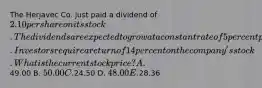 The Herjavec Co. just paid a dividend of 2.10 per share on its stock. The dividends are expected to grow at a constant rate of 5 percent per year indefinitely. Investors require a return of 14 percent on the company's stock.What is the current stock price? A.49.00 B. 50.00 C.24.50 D. 48.00 E.28.36