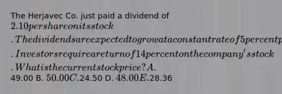 The Herjavec Co. just paid a dividend of 2.10 per share on its stock. The dividends are expected to grow at a constant rate of 5 percent per year indefinitely. Investors require a return of 14 percent on the company's stock.What is the current stock price? A.49.00 B. 50.00 C.24.50 D. 48.00 E.28.36