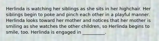 Herlinda is watching her siblings as she sits in her highchair. Her siblings begin to poke and pinch each other in a playful manner. Herlinda looks toward her mother and notices that her mother is smiling as she watches the other children, so Herlinda begins to smile, too. Herlinda is engaged in __________.