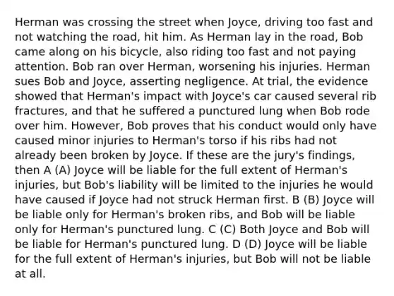 Herman was crossing the street when Joyce, driving too fast and not watching the road, hit him. As Herman lay in the road, Bob came along on his bicycle, also riding too fast and not paying attention. Bob ran over Herman, worsening his injuries. Herman sues Bob and Joyce, asserting negligence. At trial, the evidence showed that Herman's impact with Joyce's car caused several rib fractures, and that he suffered a punctured lung when Bob rode over him. However, Bob proves that his conduct would only have caused minor injuries to Herman's torso if his ribs had not already been broken by Joyce. If these are the jury's findings, then A (A) Joyce will be liable for the full extent of Herman's injuries, but Bob's liability will be limited to the injuries he would have caused if Joyce had not struck Herman first. B (B) Joyce will be liable only for Herman's broken ribs, and Bob will be liable only for Herman's punctured lung. C (C) Both Joyce and Bob will be liable for Herman's punctured lung. D (D) Joyce will be liable for the full extent of Herman's injuries, but Bob will not be liable at all.