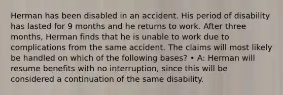 Herman has been disabled in an accident. His period of disability has lasted for 9 months and he returns to work. After three months, Herman finds that he is unable to work due to complications from the same accident. The claims will most likely be handled on which of the following bases? • A: Herman will resume benefits with no interruption, since this will be considered a continuation of the same disability.