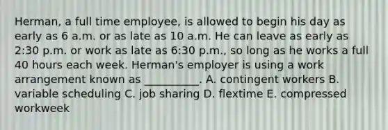 Herman, a full time​ employee, is allowed to begin his day as early as 6 a.m. or as late as 10 a.m. He can leave as early as​ 2:30 p.m. or work as late as​ 6:30 p.m., so long as he works a full 40 hours each week.​ Herman's employer is using a work arrangement known as​ __________. A. contingent workers B. variable scheduling C. job sharing D. flextime E. compressed workweek