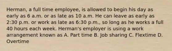 Herman, a full time​ employee, is allowed to begin his day as early as 6 a.m. or as late as 10 a.m. He can leave as early as​ 2:30 p.m. or work as late as​ 6:30 p.m., so long as he works a full 40 hours each week.​ Herman's employer is using a work arrangement known as A. Part time B. Job sharing C. Flextime D. Overtime