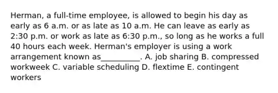 Herman, a​ full-time employee, is allowed to begin his day as early as 6 a.m. or as late as 10 a.m. He can leave as early as​ 2:30 p.m. or work as late as​ 6:30 p.m., so long as he works a full 40 hours each week.​ Herman's employer is using a work arrangement known as​__________. A. job sharing B. compressed workweek C. variable scheduling D. flextime E. contingent workers