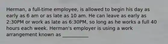 Herman, a full-time employee, is allowed to begin his day as early as 6 am or as late as 10 am. He can leave as early as 2:30PM or work as late as 6:30PM, so long as he works a full 40 hours each week. Herman's employer is using a work arrangement known as ___________