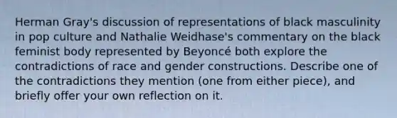 Herman Gray's discussion of representations of black masculinity in pop culture and Nathalie Weidhase's commentary on the black feminist body represented by Beyoncé both explore the contradictions of race and gender constructions. Describe one of the contradictions they mention (one from either piece), and briefly offer your own reflection on it.