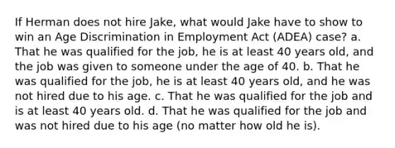 If Herman does not hire Jake, what would Jake have to show to win an Age Discrimination in Employment Act (ADEA) case? a. That he was qualified for the job, he is at least 40 years old, and the job was given to someone under the age of 40. b. That he was qualified for the job, he is at least 40 years old, and he was not hired due to his age. c. That he was qualified for the job and is at least 40 years old. d. That he was qualified for the job and was not hired due to his age (no matter how old he is).