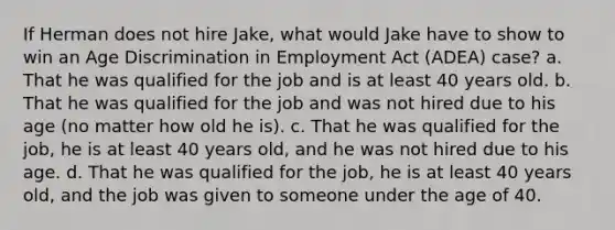 If Herman does not hire Jake, what would Jake have to show to win an Age Discrimination in Employment Act (ADEA) case? a. That he was qualified for the job and is at least 40 years old. b. That he was qualified for the job and was not hired due to his age (no matter how old he is). c. That he was qualified for the job, he is at least 40 years old, and he was not hired due to his age. d. That he was qualified for the job, he is at least 40 years old, and the job was given to someone under the age of 40.