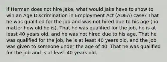 If Herman does not hire Jake, what would Jake have to show to win an Age Discrimination in Employment Act (ADEA) case? That he was qualified for the job and was not hired due to his age (no matter how old he is). That he was qualified for the job, he is at least 40 years old, and he was not hired due to his age. That he was qualified for the job, he is at least 40 years old, and the job was given to someone under the age of 40. That he was qualified for the job and is at least 40 years old.