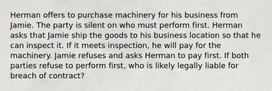 Herman offers to purchase machinery for his business from Jamie. The party is silent on who must perform first. Herman asks that Jamie ship the goods to his business location so that he can inspect it. If it meets inspection, he will pay for the machinery. Jamie refuses and asks Herman to pay first. If both parties refuse to perform first, who is likely legally liable for breach of contract?