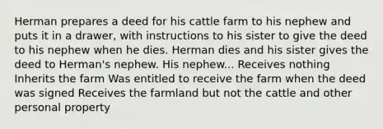 Herman prepares a deed for his cattle farm to his nephew and puts it in a drawer, with instructions to his sister to give the deed to his nephew when he dies. Herman dies and his sister gives the deed to Herman's nephew. His nephew... Receives nothing Inherits the farm Was entitled to receive the farm when the deed was signed Receives the farmland but not the cattle and other personal property