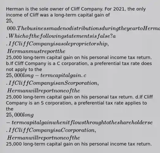 Herman is the sole owner of Cliff Company. For 2021, the only income of Cliff was a long-term capital gain of 25,000. The business made no distributions during the year to Herman. Which of the following statements is false? a.If Cliff Company is a sole proprietorship, Herman must report the25,000 long-term capital gain on his personal income tax return. b.If Cliff Company is a C corporation, a preferential tax rate does not apply to the 25,000 long-term capital gain. c.If Cliff Company is an S corporation, Herman will report none of the25,000 long-term capital gain on his personal tax return. d.If Cliff Company is an S corporation, a preferential tax rate applies to the 25,000 long-term capital gain when it flows through to the shareholders e.If Cliff Company is a C corporation, Herman will report none of the25,000 long-term capital gain on his personal income tax return.