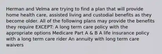 Herman and Velma are trying to find a plan that will provide home health care, assisted living and custodial benefits as they become older. All of the following plans may provide the benefits they require EXCEPT: A long term care policy with the appropriate options Medicare Part A & B A life insurance policy with a long term care rider An annuity with long term care waivers