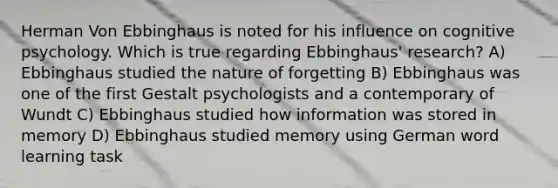 Herman Von Ebbinghaus is noted for his influence on cognitive psychology. Which is true regarding Ebbinghaus' research? A) Ebbinghaus studied the nature of forgetting B) Ebbinghaus was one of the first Gestalt psychologists and a contemporary of Wundt C) Ebbinghaus studied how information was stored in memory D) Ebbinghaus studied memory using German word learning task