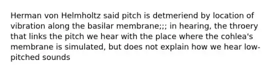 Herman von Helmholtz said pitch is detmeriend by location of vibration along the basilar membrane;;; in hearing, the throery that links the pitch we hear with the place where the cohlea's membrane is simulated, but does not explain how we hear low-pitched sounds