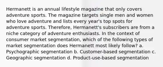 Hermanett is an annual lifestyle magazine that only covers adventure sports. The magazine targets single men and women who love adventure and lists every year's top spots for adventure sports. Therefore, Hermanett's subscribers are from a niche category of adventure enthusiasts. In the context of consumer market segmentation, which of the following types of market segmentation does Hermanett most likely follow? a. Psychographic segmentation b. Customer-based segmentation c. Geographic segmentation d. Product-use-based segmentation