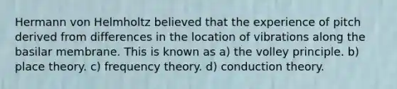 Hermann von Helmholtz believed that the experience of pitch derived from differences in the location of vibrations along the basilar membrane. This is known as a) the volley principle. b) place theory. c) frequency theory. d) conduction theory.