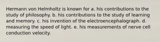 Hermann von Helmholtz is known for a. his contributions to the study of philosophy. b. his contributions to the study of learning and memory. c. his invention of the electroencephalograph. d. measuring the speed of light. e. his measurements of nerve cell conduction velocity.