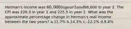 Herman's income was 60,000 in year 1 and68,600 in year 2. The CPI was 220.3 in year 1 and 225.5 in year 2. What was the approximate percentage change in Herman's real income between the two years? a.11.7% b.14.3% c.-12.2% d.8.4%